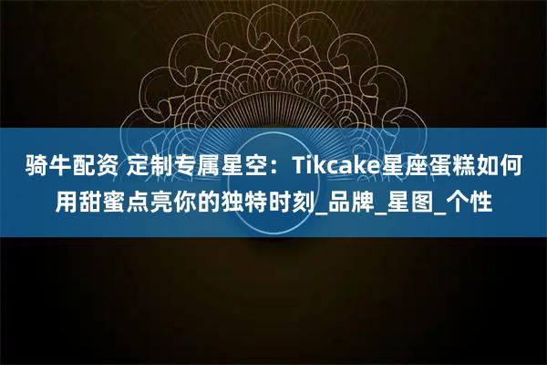 骑牛配资 定制专属星空：Tikcake星座蛋糕如何用甜蜜点亮你的独特时刻_品牌_星图_个性