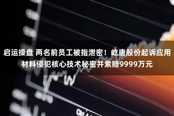 启运操盘 两名前员工被指泄密!屹唐股份起诉应用材料侵犯核心技术秘密并索赔9999万元