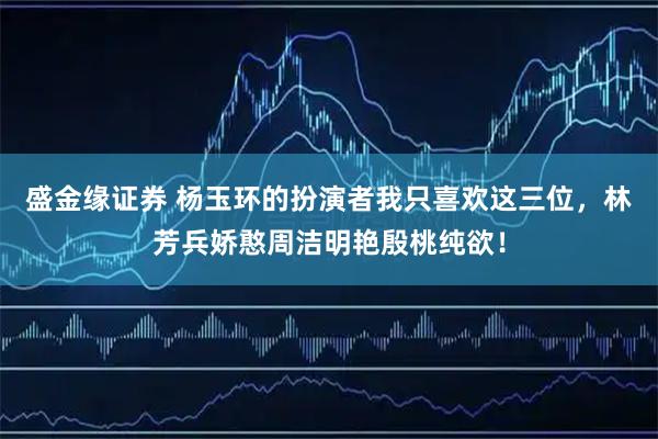 盛金缘证券 杨玉环的扮演者我只喜欢这三位，林芳兵娇憨周洁明艳殷桃纯欲！