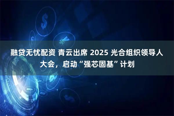 融贷无忧配资 青云出席 2025 光合组织领导人大会，启动“强芯固基”计划