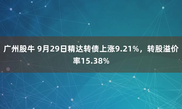 广州股牛 9月29日精达转债上涨9.21%，转股溢价率15.38%