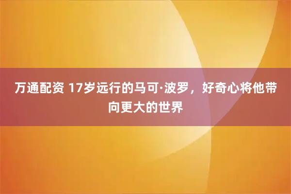万通配资 17岁远行的马可·波罗，好奇心将他带向更大的世界