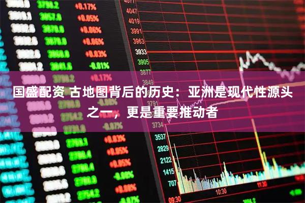 国盛配资 古地图背后的历史:亚洲是现代性源头之一,更是重要推动者