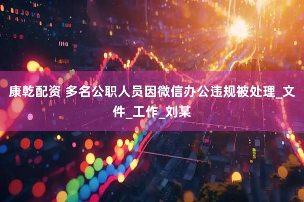 康乾配资 多名公职人员因微信办公违规被处理_文件_工作_刘某