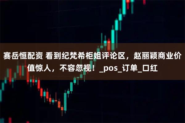 赛岳恒配资 看到纪梵希柜姐评论区，赵丽颖商业价值惊人，不容忽视！_pos_订单_口红
