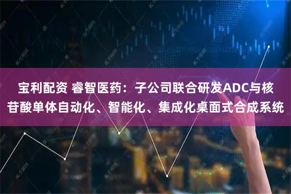 宝利配资 睿智医药：子公司联合研发ADC与核苷酸单体自动化、智能化、集成化桌面式合成系统
