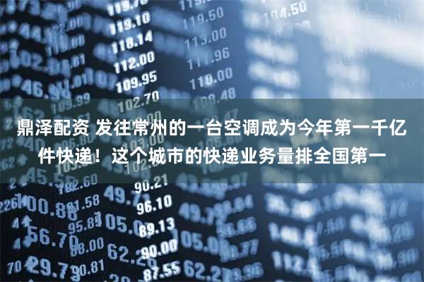 鼎泽配资 发往常州的一台空调成为今年第一千亿件快递！这个城市的快递业务量排全国第一