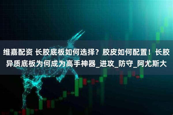 维嘉配资 长胶底板如何选择？胶皮如何配置！长胶异质底板为何成为高手神器_进攻_防守_阿尤斯大