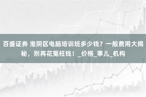 百盛证券 淮阴区电脑培训班多少钱？一般费用大揭秘，别再花冤枉钱！_价格_事儿_机构