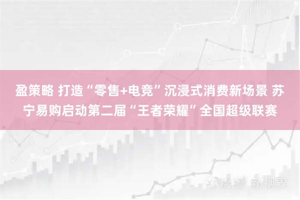 盈策略 打造“零售+电竞”沉浸式消费新场景 苏宁易购启动第二届“王者荣耀”全国超级联赛