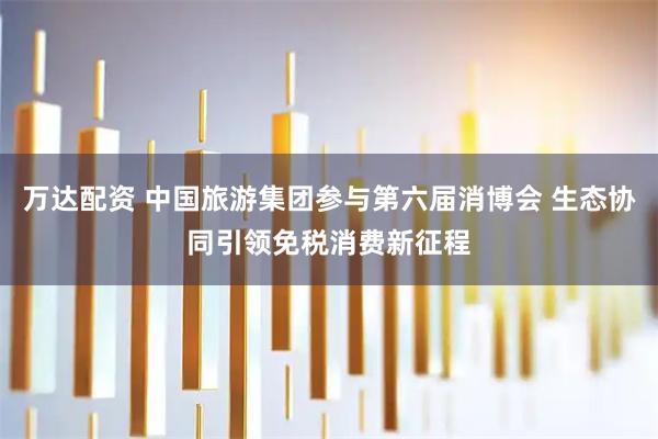 万达配资 中国旅游集团参与第六届消博会 生态协同引领免税消费新征程